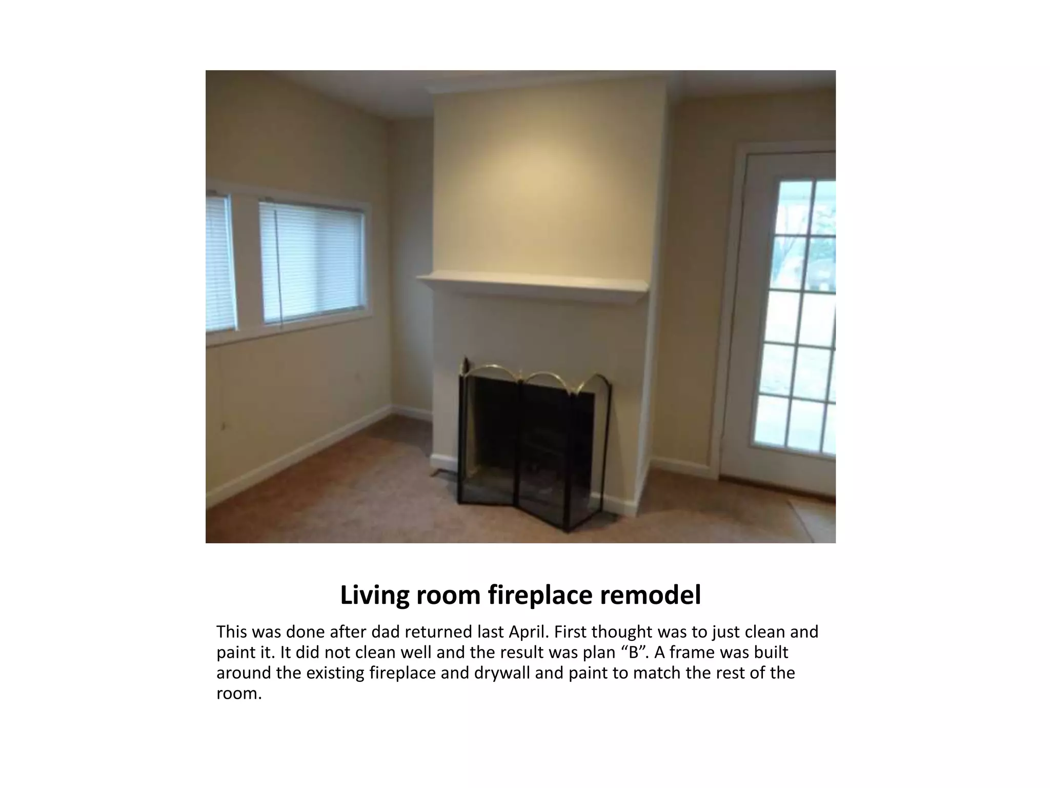 Living room fireplace remodel
This was done after dad returned last April. First thought was to just clean and
paint it. It did not clean well and the result was plan “B”. A frame was built
around the existing fireplace and drywall and paint to match the rest of the
room.
 