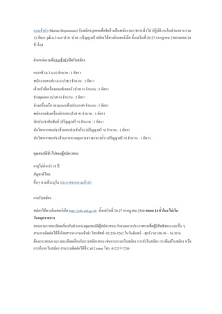 กรมเจ้าท่า (Marine Department) รับสมัครบุคคลเพื่อจัดจ้างเป็นพนักงานราชการทั่วไป ปฏิบัติงานในส่วนกลาง รวม
12 อัตรา วุฒิ ม.3-ม.6-ปวช.-ปวส.-ปริญญาตรี สมัครได้ทางอินเทอร์เน็ต ตั้งแต่วันที่ 20-27 กรกฎาคม 2560 ตลอด 24
ชั่วโมง
ต้าแหน่งงานที่กรมเจ้าท่าเปิดรับสมัคร
กะลาสี (ม.3-ม.6) จ้านวน : 1 อัตรา
พนักงานขนส่ง (ม.6-ปวช.) จ้านวน : 3 อัตรา
เจ้าหน้าที่เครื่องคอมพิวเตอร์ (ปวส.ฯ) จ้านวน : 1 อัตรา
ช่างขุดลอก (ปวส.ฯ) จ้านวน : 2 อัตรา
ช่างเครื่องเรือ (ตามแนบท้ายประกาศ) จ้านวน : 1 อัตรา
พนักงานขับเครื่องจักรกล (ปวส.ฯ) จ้านวน : 1 อัตรา
นักประชาสัมพันธ์ (ปริญญาตรี ฯ) จ้านวน : 1 อัตรา
นักวิชาการขนส่ง (ด้านคนประจ้าเรือ) (ปริญญาตรี ฯ) จ้านวน : 1 อัตรา
นักวิชาการขนส่ง (ด้านการควบคุมการจราจรทางน้้า) (ปริญญาตรี ฯ) จ้านวน : 1 อัตรา
คุณสมบัติทั่วไปของผู้สมัครสอบ
อายุไม่ต่้ากว่า 18 ปี
สัญชาติไทย
อื่นๆ ตามที่ระบุใน ประกาศจากกรมเจ้าท่า
การรับสมัคร
สมัครได้ทางอินเทอร์เน็ต http://jobs.md.go.th/ ตั้งแต่วันที่ 20-27 กรกฎาคม 2560 ตลอด 24 ชั่วโมง ไม่เว้น
วันหยุดราชการ
สอบถามรายละเอียดเกี่ยวกับต้าแหน่งคุณสมบัติผู้สมัครสอบ ก้าหนดการประกาศรายชื่อผู้มีสิทธิสอบ และอื่น ๆ
สามารถติดต่อได้ที่ ฝ่ายสรรหา กรมเจ้าท่า โทรศัพท์: 02-234-3263 ในวันจันทร์ – ศุกร์ เวลา 08.30 – 16.30 น.
ต้องการสอบถามรายละเอียดเกี่ยวกับการสมัครสอบ เช่นการกรอกใบสมัคร การส่งใบสมัคร การพิมพ์ใบสมัคร หรือ
การค้นหาใบสมัคร สามารถติดต่อได้ที่ Call Center โทร. 0-2257-7230
 