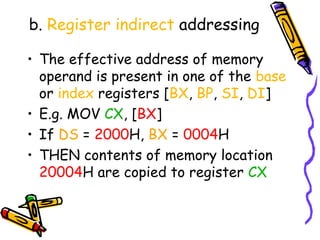 b. Register indirect addressing

• The effective address of memory
  operand is present in one of the base
  or index registers [BX, BP, SI, DI]
• E.g. MOV CX, [BX]
• If DS = 2000H, BX = 0004H
• THEN contents of memory location
  20004H are copied to register CX
 