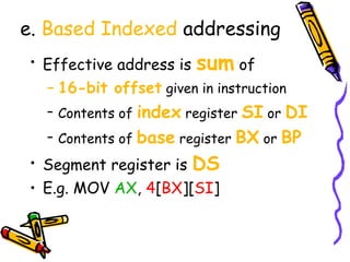 e. Based Indexed addressing
• Effective address is sum of
  – 16-bit offset given in instruction
  – Contents of index register SI or DI
  – Contents of base register BX or BP
• Segment register is DS
• E.g. MOV AX, 4[BX][SI]
 
