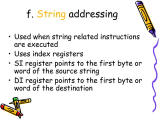 f. String addressing

• Used when string related instructions
  are executed
• Uses index registers
• SI register points to the first byte or
  word of the source string
• DI register points to the first byte or
  word of the destination
 