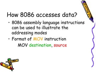 How 8086 accesses data?
• 8086 assembly language instructions
  can be used to illustrate the
  addressing modes
• Format of MOV instruction
     MOV destination, source
 