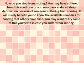 How do you stop from snoring? You may have suffered
   from this condition or you may have endured sleep
deprivation because of someone suffering from snoring. It
will surely benefit you to know the available remedies for
snoring that others have tried. You may want to try some
     of this yourself if in case you suffer from snoring.
 
