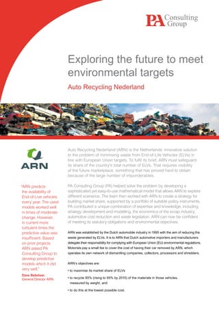 Exploring the future to meet
                        environmental targets
                        Auto Recycling Nederland




                        Auto Recycling Nederland (ARN) is the Netherlands’ innovative solution
                        to the problem of minimising waste from End-of-Life Vehicles (ELVs) in
                        line with European Union targets. To fulfil its brief, ARN must safeguard
                        its share of the country’s total number of ELVs. That requires visibility
                        of the future marketplace, something that has proved hard to obtain
                        because of the large number of imponderables.

“ARN predicts           PA Consulting Group (PA) helped solve the problem by developing a
 the availability of    sophisticated yet easy-to-use mathematical model that allows ARN to explore
 End-of-Live vehicles   different scenarios. The team then worked with ARN to create a strategy for
 every year. The used   building market share, supported by a portfolio of suitable policy instruments.
 models worked well     PA contributed a unique combination of expertise and knowledge, including
 in times of moderate   strategy development and modelling, the economics of the scrap industry,
 change. However,       automotive cost reduction and waste legislation. ARN can now be confident
 in current more        of meeting its statutory obligations and environmental objectives.
 turbulent times the
 predictive value was   ARN was established by the Dutch automobile industry in 1995 with the aim of reducing the
 insufficient. Based    waste generated by ELVs. It is to ARN that Dutch automotive importers and manufacturers
 on prior projects      delegate their responsibility for complying with European Union (EU) environmental regulations.
 ARN asked PA           Motorists pay a small fee to cover the cost of having their car removed by ARN, which
 Consulting Group to    operates its own network of dismantling companies, collectors, processors and shredders.
 develop predictive
 models which it did    ARN’s objectives are:
 very well.”            • to maximise its market share of ELVs
Dave Bebelaar,
General Director ARN    • to recycle 85% (rising to 95% by 2015) of the materials in those vehicles,
                         measured by weight, and

                        • to do this at the lowest possible cost.
 