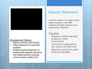 Mission Statement
“Urban's mission is to open minds,
shape decisions, and offer
solutions through economic and
social policy research.”
Their Work:
• Research to Solve real-world
problems in urban
environments
• Community Engagement on
city, country, and state level
• Research used to form public
policy and education
Education and Training:
• Nation’s schools and Poverty.
• Policy Research on education
systems
• Outlook beyond classroom to
relationships between education
and related policies (housing,
criminal justice, health, etc.)
 