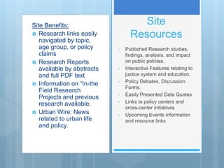 Site Benefits:
 Research links easily
navigated by topic,
age group, or policy
claims
 Research Reports
available by abstracts
and full PDF text
 Information on “In-the
Field Research
Projects and previous
research available.
 Urban Wire: News
related to urban life
and policy.
Site
Resources
• Published Research studies,
findings, analysis, and impact
on public policies.
• Interactive Features relating to
justice system and education.
• Policy Debates, Discussion
Forms.
• Easily Presented Data Quotes
• Links to policy centers and
cross-center initiatives
• Upcoming Events information
and resource links
 