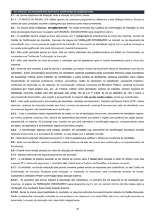 10
8 - DAS NORMAS E DOS PROCEDIMENTOS RELATIVOS À CONTINUIDADE DA SELEÇÃO EXTERNA
8.1 - As provas objetivas e de Redação terão a duração de 5 (cinco) horas.
8.1.1 - O BANCO DO BRASIL S.A. define apenas os conteúdos programáticos referentes a esta Seleção Externa, ficando a
critério de cada candidato escolher a bibliografia que entenda como mais conveniente.
8.2 - As provas serão realizadas, obrigatoriamente, nos locais previstos nos Cartões de Confirmação de Inscrição ou nas
listas de alocação disponíveis na página da FUNDAÇÃO CESGRANRIO (www.cesgranrio.org.br).
8.3 - O candidato deverá chegar ao local das provas com 1 (uma) hora de antecedência do início das mesmas, munido de
Cartão de Confirmação de Inscrição, impresso da página da FUNDAÇÃO CESGRANRIO na internet, ou do documento de
arrecadação com o comprovante de pagamento da inscrição; do documento de identidade original com o qual se inscreveu e
de caneta esferográfica de tinta preta fabricada em material transparente.
8.4 - Não serão aplicadas provas em local, data ou horário diferentes dos predeterminados em Edital, em Comunicado, ou
constantes nos Cartões de Confirmação de Inscrição.
8.5 - Não será admitido no local de provas o candidato que se apresentar após o horário estabelecido para o início das
mesmas.
8.6 - Somente será admitido à sala de provas o candidato que estiver munido de documento oficial de identidade (com foto do
candidato). Serão considerados documentos de identidade: carteiras expedidas pelos Comandos Militares, pelas Secretarias
de Segurança Pública, pelos Institutos de Identificação e pelos Corpos de Bombeiros; carteiras expedidas pelos órgãos
fiscalizadores de exercício profissional (Ordens, Conselhos); cartão de identidade do trabalhador; passaporte brasileiro;
certificado de reservista ou de dispensa de incorporação; carteiras funcionais do Ministério Público; carteiras funcionais
expedidas por órgão público que, por Lei Federal, valham como identidade; carteira de trabalho, carteira nacional de
habilitação (somente modelo com foto aprovado pelo artigo 159 da Lei nº 9.503, de 23 de setembro de 1997). Como o
documento não ficará retido, será exigida a apresentação do original, não sendo aceitas cópias, ainda que autenticadas.
8.6.1 - Não serão aceitos como documentos de identidade: certidões de nascimento, Cadastro de Pessoa Física (CPF), títulos
eleitorais, carteiras de motorista (modelo sem foto), carteiras de estudante, carteiras funcionais sem valor de identidade, nem
documentos ilegíveis, não identificáveis e/ou danificados.
8.6.2 - Caso o candidato esteja impossibilitado de exibir, no dia de realização das provas, documento de identidade original,
por motivo de perda, roubo ou furto, deverá ser apresentado documento que ateste o registro da ocorrência em órgão policial,
expedido há, no máximo, 90 (noventa) dias, ocasião em que será submetido à identificação especial, compreendendo coleta
de dados, de assinatura e de impressão digital em formulário próprio.
8.6.3 - A identificação especial será exigida, também, do candidato cujo documento de identificação apresente dúvidas
relativas à fisionomia ou à assinatura do portador, ou que esteja com a validade vencida.
8.7 - Não haverá segunda chamada seja qual for o motivo alegado para justificar o atraso ou a ausência do candidato.
8.8 - Após ser identificado, nenhum candidato poderá retirar-se da sala de provas sem autorização e acompanhamento da
fiscalização.
8.9 - Poderá haver revista pessoal por meio da utilização de detector de metais.
8.10 - Medidas adicionais de segurança poderão ser adotadas.
8.11 - O candidato só poderá ausentar-se do recinto de provas após 1 (uma) hora contada a partir do efetivo início das
mesmas. Por motivos de segurança, o candidato não poderá levar o Caderno de Questões, a qualquer momento.
8.12 - O candidato, no dia da realização das provas, somente poderá anotar as respostas para conferência, no seu Cartão de
Confirmação de Inscrição. Qualquer outra anotação ou impressão no documento será considerada tentativa de fraude,
sujeitando o candidato infrator à eliminação desta Seleção Externa.
8.12.1 - As questões das provas estarão à disposição dos candidatos, no primeiro dia útil seguinte ao da realização das
mesmas, na página da FUNDAÇÃO CESGRANRIO (www.cesgranrio.org.br), por um período mínimo de três meses após a
divulgação dos resultados finais desta Seleção Externa.
8.12.2 - Serão de inteira responsabilidade do candidato os prejuízos advindos do preenchimento indevido do Cartão-Resposta.
Serão consideradas marcações indevidas as que estiverem em desacordo com este Edital, tais como marcação rasurada ou
emendada ou campo de marcação não preenchido integralmente.
 