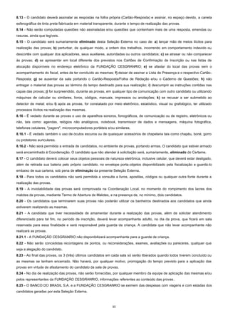11
8.13 - O candidato deverá assinalar as respostas na folha própria (Cartão-Resposta) e assinar, no espaço devido, a caneta
esferográfica de tinta preta fabricada em material transparente, durante o tempo de realização das provas.
8.14 - Não serão computadas questões não assinaladas e/ou questões que contenham mais de uma resposta, emendas ou
rasuras, ainda que legíveis.
8.15 - O candidato será sumariamente eliminado desta Seleção Externa no caso de: a) lançar mão de meios ilícitos para
realização das provas; b) perturbar, de qualquer modo, a ordem dos trabalhos, incorrendo em comportamento indevido ou
descortês com qualquer dos aplicadores, seus auxiliares, autoridades ou outros candidatos; c) se atrasar ou não comparecer
às provas; d) se apresentar em local diferente dos previstos nos Cartões de Confirmação de Inscrição ou nas listas de
alocação disponíveis no endereço eletrônico da FUNDAÇÃO CESGRANRIO; e) se afastar do local das provas sem o
acompanhamento do fiscal, antes de ter concluído as mesmas; f) deixar de assinar a Lista de Presença e o respectivo Cartão-
Resposta; g) se ausentar da sala portando o Cartão-Resposta/Folha de Redação e/ou o Caderno de Questões; h) não
entregar o material das provas ao término do tempo destinado para sua realização; i) descumprir as instruções contidas nas
capas das provas; j) for surpreendido, durante as provas, em qualquer tipo de comunicação com outro candidato ou utilizando
máquinas de calcular ou similares, livros, códigos, manuais, impressos ou anotações; k) se recusar a ser submetido ao
detector de metal; e/ou l) após as provas, for constatado por meio eletrônico, estatístico, visual ou grafológico, ter utilizado
processos ilícitos na realização das mesmas.
8.16 - É vedado durante as provas o uso de aparelhos sonoros, fonográficos, de comunicação ou de registro, eletrônicos ou
não, tais como: agendas, relógios não analógicos, notebook, transmissor de dados e mensagens, máquina fotográfica,
telefones celulares, "pagers", microcomputadores portáteis e/ou similares.
8.16.1 - É vedado também o uso de óculos escuros ou de quaisquer acessórios de chapelaria tais como chapéu, boné, gorro
ou protetores auriculares.
8.16.2 - Não será permitida a entrada de candidatos, no ambiente de provas, portando armas. O candidato que estiver armado
será encaminhado à Coordenação. O candidato que não atender à solicitação será, sumariamente, eliminado do Certame.
8.17 - O candidato deverá colocar seus objetos pessoais de natureza eletrônica, inclusive celular, que deverá estar desligado,
além de retirada sua bateria pelo próprio candidato, no envelope porta-objetos disponibilizado pela fiscalização e guardá-lo
embaixo de sua carteira, sob pena de eliminação da presente Seleção Externa.
8.18 - Para todos os candidatos não será permitida a consulta a livros, apostilas, códigos ou qualquer outra fonte durante a
realização das provas.
8.19 - A inviolabilidade das provas será comprovada na Coordenação Local, no momento do rompimento dos lacres dos
malotes de provas, mediante Termo de Abertura de Malotes, e na presença de, no mínimo, dois candidatos.
8.20 - Os candidatos que terminarem suas provas não poderão utilizar os banheiros destinados aos candidatos que ainda
estiverem realizando as mesmas.
8.21 - A candidata que tiver necessidade de amamentar durante a realização das provas, além de solicitar atendimento
diferenciado para tal fim, no período de inscrição, deverá levar acompanhante adulto, no dia da prova, que ficará em sala
reservada para essa finalidade e será responsável pela guarda da criança. A candidata que não levar acompanhante não
realizará as provas.
8.21.1 - A FUNDAÇÃO CESGRANRIO não disponibilizará acompanhante para a guarda de criança.
8.22 - Não serão concedidas recontagens de pontos, ou reconsiderações, exames, avaliações ou pareceres, qualquer que
seja a alegação do candidato.
8.23 - Ao final das provas, os 3 (três) últimos candidatos em cada sala só serão liberados quando todos tiverem concluído ou
as mesmas se tenham encerrado. Não haverá, por qualquer motivo, prorrogação do tempo previsto para a aplicação das
provas em virtude de afastamento do candidato da sala de provas.
8.24 - No dia de realização das provas, não serão fornecidas, por qualquer membro da equipe de aplicação das mesmas e/ou
pelos representantes da FUNDAÇÃO CESGRANRIO, informações referentes ao conteúdo das provas.
8.25 - O BANCO DO BRASIL S.A. e a FUNDAÇÃO CESGRANRIO se eximem das despesas com viagens e com estadas dos
candidatos geradas por esta Seleção Externa.
 