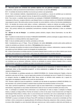 12
9 - DOS RECURSOS E DAS REVISÕES
9.1 - Recursos quanto aos conteúdos das questões objetivas e/ou aos gabaritos divulgados - o candidato poderá
apresentá-los, desde que devidamente fundamentados e encaminhados nos dias 19 e 20/10/2015.
9.1.1 - O candidato não deverá se identificar nos recursos que venham a ser apresentados.
9.1.1.1 - Será considerado indeferido, independentemente de sua procedência, o recurso do candidato que se subscrever,
e/ou apresentar, em seu texto, qualquer sinal que, de alguma forma, possibilite sua identificação.
9.1.2 - Para recorrer, o candidato deverá encaminhar sua solicitação à FUNDAÇÃO CESGRANRIO, por meio do campo de
Interposição de Recursos, na página referente a esta Seleção Externa no endereço eletrônico da FUNDAÇÃO CESGRANRIO
(www.cesgranrio.org.br). Não serão aceitos recursos via postal, via correio eletrônico, via fax ou fora do prazo preestabelecido.
9.1.3 - As decisões dos recursos serão dadas a conhecer, coletivamente, e apenas as relativas aos pedidos que forem
deferidos, quando da divulgação dos resultados das provas objetivas e das notas preliminares de Redação, em 24/11/2015.
9.1.4 - O(s) ponto(s) relativo(s) à(s) questão(ões) eventualmente anulada(s) será(ão) atribuído(s) a todos os candidatos
presentes.
9.2 - Revisão da nota de Redação - os candidatos poderão solicitá-la, dirigida à Banca Examinadora, nos dias 24 e
25/11/2015.
9.2.1 - O pedido de revisão deverá ser enviado à FUNDAÇÃO CESGRANRIO, conforme orientação na página referente a esta
Seleção Externa no endereço eletrônico www.cesgranrio.org.br.
9.2.2 - A nota do candidato poderá ser mantida, aumentada ou diminuída.
9.2.3 - Considerando-se que a 2ª Etapa - Prova de Redação é de caráter eliminatório, somente serão aceitos pedidos de
revisão de candidatos que obtiverem nota inferior a 70,0 (setenta) pontos nessa prova.
9.2.4 - As decisões dos pedidos de revisão da nota de Redação serão dadas a conhecer, coletivamente, e apenas as relativas
aos pedidos que forem deferidos e quando da divulgação dos resultados finais.
9.3 - A Banca Examinadora da entidade executora da presente Seleção Externa constitui-se em última instância para recurso
ou revisão, sendo soberana em suas decisões, razão porque não caberão recursos ou revisões adicionais.
10 - DOS PROCEDIMENTOS ADMISSIONAIS E PERÍCIA MÉDICA
10.1 - Após o término das etapas conduzidas pela FUNDAÇÃO CESGRANRIO, o BANCO DO BRASIL S.A. responsabilizar-
se-á pelos Procedimentos Admissionais, pela avaliação dos candidatos pretos e pardos e pela perícia médica a ser realizada
nos candidatos que se declararam deficientes, incluindo as solicitações de exames médicos (inspeção clínica e exames
complementares), para todos os candidatos que sejam convocados para a contratação.
11 - DA CONTRATAÇÃO
11.1 - Os candidatos serão convocados para contratação, observando-se as necessidades do BANCO DO BRASIL S.A, a
classificação obtida na Microrregião/Macrorregião/UF, na forma estabelecida no subitem 2.7 deste Edital, e o prazo de
validade da Seleção Externa.
11.2 - Na contratação, os candidatos assinarão com o BANCO DO BRASIL S.A., Contrato Individual de Trabalho, a título de
experiência, pelo prazo de 90 dias, o qual se regerá pelos preceitos da Consolidação das Leis do Trabalho (CLT), fazendo jus
às vantagens descritas no subitem 2.6 deste Edital. Nesse período, os admitidos serão avaliados sob o aspecto da
capacidade e da adaptação ao trabalho e sob o ponto de vista disciplinar.
11.3 - Durante a vigência do prazo de experiência, o candidato que não atender às expectativas do BANCO DO BRASIL S.A.
terá rescindido o seu contrato de trabalho e receberá todas as parcelas remuneratórias devidas na forma da lei.
11.4 - Após o período de experiência, o contrato passará a viger por prazo indeterminado e o empregado integrará a Carreira
Administrativa, resguardados os seus direitos retroativamente à data de início do contrato de trabalho para todos os fins.
11.5 - A contratação do candidato ficará condicionada à sua classificação em todas as etapas e avaliações da Seleção
Externa, à adesão ao Código de Ética e Normas de Conduta e ao fato de não possuir vínculo funcional ativo com Órgão da
Administração Pública Direta ou Indireta, salvo no curso de licença sem vencimento, bem como à apresentação de original e
cópia dos seguintes documentos: a) Carteira de Trabalho e Previdência Social (CTPS); b) Comprovante de inscrição no
PIS/PASEP, se possuir; c) Cadastro de Pessoa Física (CPF); d) Cédula de Identidade ou documento de identidade; e) Título
de Eleitor e último comprovante de votação/justificativa; f) Certificado de Reservista, alistamento militar constando a dispensa
do serviço militar obrigatório ou outro documento hábil para comprovar que o tenha cumprido ou dele tenha sido liberado, se
 