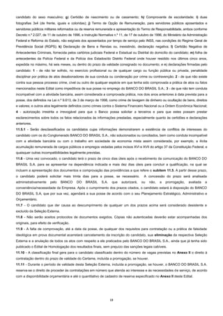 13
candidato do sexo masculino; g) Certidão de nascimento ou de casamento; h) Comprovante de escolaridade; i) duas
fotografias 3x4 (de frente, iguais e coloridas); j) Termo de Opção de Remuneração, para servidores públicos aposentados e
servidores públicos militares reformados ou da reserva remunerada e apresentação do Termo de Responsabilidade, ambos conforme
Decreto n.º 2.027, de 11 de outubro de 1996, e Instrução Normativa n.º 11, de 17 de outubro de 1996, do Ministério da Administração
Federal e Reforma do Estado, não exigíveis dos aposentados por tempo de serviço pelo INSS, nas condições do Regime Geral de
Previdência Social (RGPS); k) Declaração de Bens e Rendas ou, inexistindo, declaração negativa; l) Certidão Negativa de
Antecedentes Criminais, fornecida pelos cartórios judiciais Federal e Estadual ou Distrital do domicílio do candidato; m) folha de
antecedentes da Polícia Federal e da Polícia dos Estados/do Distrito Federal onde houver residido nos últimos cinco anos,
expedida no máximo, há seis meses, ou dentro do prazo da validade consignado no documento; e n) declarações firmadas pelo
candidato: 1 - de não ter sofrido, no exercício profissional ou de qualquer cargo ou função pública ou privada, penalidade
disciplinar por prática de atos desabonadores de sua conduta ou condenação por crime ou contravenção; 2 - de que não existe
contra sua pessoa processo crime, cível ou outro de qualquer espécie em que tenha sido comprovada a prática de atos ou fatos
mencionados neste Edital como impeditivos de sua posse no emprego do BANCO DO BRASIL S.A.; 3 - de que não tem conduta
incompatível com a atividade bancária, assim considerada a comprovada prática, nos dois anos anteriores à data prevista para a
posse, dos definidos na Lei n.º 9.613, de 3 de março de 1998, como crime de lavagem de dinheiro ou ocultação de bens, direitos
e valores; e outros atos legalmente definidos como crimes contra o Sistema Financeiro Nacional ou a Ordem Econômica Nacional;
4 - autorização irrestrita e irrevogável para que o Banco possa solicitar a terceiros e para que estes possam prestar
esclarecimentos sobre todos os fatos relacionados às informações prestadas, especialmente quanto às certidões e declarações
anteriores.
11.5.1 - Serão desclassificados os candidatos cujas informações demonstrarem a existência de conflitos de interesses do
candidato com os do Conglomerado BANCO DO BRASIL S.A., não solucionados ou conciliados, bem como conduta incompatível
com a atividade bancária ou com o trabalho em sociedade de economia mista assim considerada, por exemplo, a ilícita
acumulação remunerada de cargos públicos e empregos vedadas pelos incisos XVI e XVII do artigo 37 da Constituição Federal, e
quaisquer outras incompatibilidades legalmente previstas.
11.6 - Uma vez convocado, o candidato terá o prazo de cinco dias úteis após o recebimento da comunicação do BANCO DO
BRASIL S.A. para se apresentar na dependência indicada e mais dez dias úteis para concluir a qualificação, na qual se
incluem a apresentação dos documentos e comprovação das providências a que refere o subitem 11.5. A partir desse prazo,
o candidato poderá solicitar mais trinta dias para a posse, se necessário. A concessão do prazo será analisada
administrativamente pelo BANCO DO BRASIL S.A. que autorizará, ou não, a prorrogação, avaliada a
conveniência/necessidade da Empresa. Após o cumprimento dos prazos citados, o candidato estará à disposição do BANCO
DO BRASIL S.A, que por sua vez, agendará a sua posse de acordo com o seu Planejamento Estratégico, Administrativo e
Orçamentário.
11.7 - O candidato que der causa ao descumprimento de qualquer um dos prazos acima será considerado desistente e
excluído da Seleção Externa.
11.8 - Não serão aceitos protocolos de documentos exigidos. Cópias não autenticadas deverão estar acompanhadas dos
originais, para efeito de verificação.
11.9 - A falta de comprovação, até a data da posse, de qualquer dos requisitos para contratação ou a prática de falsidade
ideológica em prova documental acarretará cancelamento da inscrição do candidato, sua eliminação da respectiva Seleção
Externa e a anulação de todos os atos com respeito a ele praticados pelo BANCO DO BRASIL S.A., ainda que já tenha sido
publicado o Edital de Homologação dos resultados finais, sem prejuízo das sanções legais cabíveis.
11.10 - A classificação final gera para o candidato classificado dentro do número de vagas previstas no Anexo II o direito à
contratação dentro do prazo de validade do Certame, incluída a prorrogação, se houver.
11.11 - Durante o período de validade desta Seleção Externa, incluída a prorrogação, se houver, o BANCO DO BRASIL S.A.
reserva-se o direito de proceder às contratações em número que atenda ao interesse e às necessidades de serviço, de acordo
com a disponibilidade orçamentária e até o quantitativo de cadastro de reserva especificado no Anexo II deste Edital.
 