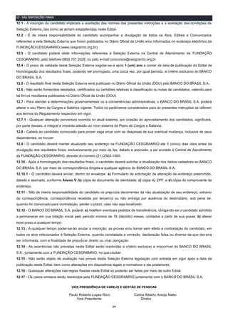 14
12 - DAS DISPOSIÇÕES FINAIS
12.1 - A inscrição do candidato implicará a aceitação das normas das presentes instruções e a aceitação das condições da
Seleção Externa, tais como se acham estabelecidas neste Edital.
12.2 - É de inteira responsabilidade do candidato acompanhar a divulgação de todos os Atos, Editais e Comunicados
referentes a esta Seleção Externa que forem publicados no Diário Oficial da União e/ou informados no endereço eletrônico da
FUNDAÇÃO CESGRANRIO (www.cesgranrio.org.br).
12.3 - O candidato poderá obter informações referentes à Seleção Externa na Central de Atendimento da FUNDAÇÃO
CESGRANRIO, pelo telefone 0800 701 2028, ou pelo e-mail concursos@cesgranrio.org.br.
12.4 - O prazo de validade desta Seleção Externa esgotar-se-á após 1 (um) ano a contar da data de publicação do Edital de
Homologação dos resultados finais, podendo ser prorrogado, uma única vez, por igual período, a critério exclusivo do BANCO
DO BRASIL S.A.
12.5 - O resultado final desta Seleção Externa será publicado no Diário Oficial da União (DOU) pelo BANCO DO BRASIL S.A.
12.6 - Não serão fornecidos atestados, certificados ou certidões relativas à classificação ou notas de candidatos, valendo para
tal fim os resultados publicados no Diário Oficial da União (DOU).
12.7 - Para atender a determinações governamentais ou a conveniências administrativas, o BANCO DO BRASIL S.A. poderá
alterar o seu Plano de Cargos e Salários vigente. Todos os parâmetros considerados para as presentes instruções se referem
aos termos do Regulamento respectivo em vigor.
12.7.1 - Qualquer alteração porventura ocorrida no atual sistema, por ocasião do aproveitamento dos candidatos, significará,
por parte desses, a integral e irrestrita adesão ao novo sistema de Plano de Cargos e Salários.
12.8 - Caberá ao candidato convocado para prover vaga arcar com as despesas de sua eventual mudança, inclusive de seus
dependentes, se houver.
12.9 - O candidato deverá manter atualizado seu endereço na FUNDAÇÃO CESGRANRIO até 5 (cinco) dias úteis antes da
divulgação dos resultados finais, exclusivamente por meio de fax, datado e assinado, a ser enviado à Central de Atendimento
da FUNDAÇÃO CESGRANRIO, através do número (21) 2502-1000.
12.10 - Após a homologação dos resultados finais, o candidato deverá solicitar a atualização dos dados cadastrais ao BANCO
DO BRASIL S.A. por meio de correspondência dirigida a qualquer agência do BANCO DO BRASIL S.A.
12.10.1 - O candidato deverá enviar, dentro do envelope: a) Formulário de solicitação de alteração de endereço preenchido,
datado e assinado, conforme Anexo V; b) cópia do documento de identidade; c) cópia do CPF; e d) cópia do comprovante de
endereço.
12.11 - São de inteira responsabilidade do candidato os prejuízos decorrentes da não atualização de seu endereço, extravio
da correspondência, correspondência recebida por terceiros ou não entrega por ausência do destinatário, sob pena de,
quando for convocado para contratação, perder o prazo, caso não seja localizado.
12.12 - O BANCO DO BRASIL S.A. poderá: a) indeferir eventuais pedidos de transferência, obrigando-se o candidato admitido
a permanecer em sua lotação inicial pelo período mínimo de 18 (dezoito) meses, contados a partir de sua posse; b) alterar
esse prazo a qualquer tempo.
12.13 - A qualquer tempo poder-se-ão anular a inscrição, as provas e/ou tornar sem efeito a contratação do candidato, em
todos os atos relacionados à Seleção Externa, quando constatada a omissão, declaração falsa ou diversa da que deveria
ser informada, com a finalidade de prejudicar direito ou criar obrigação.
12.14 - As ocorrências não previstas neste Edital serão resolvidas a critério exclusivo e irrecorrível do BANCO DO BRASIL
S.A., juntamente com a FUNDAÇÃO CESGRANRIO, no que couber.
12.15 - Não serão objeto de avaliação nas provas desta Seleção Externa legislação com entrada em vigor após a data de
publicação deste Edital, bem como alterações em dispositivos legais e normativos a ela posteriores.
12.16 - Quaisquer alterações nas regras fixadas neste Edital só poderão ser feitas por meio de outro Edital.
12.17 - Os casos omissos serão resolvidos pela FUNDAÇÃO CESGRANRIO juntamente com o BANCO DO BRASIL S.A.
VICE-PRESIDÊNCIA DE VAREJO E GESTÃO DE PESSOAS
Paulo Roberto Lopes Ricci Carlos Alberto Araújo Netto
Vice-Presidente Diretor
 