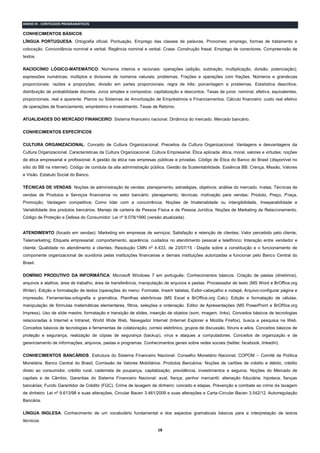 18
ANEXO III - CONTEÚDOS PROGRAMÁTICOS
CONHECIMENTOS BÁSICOS
LÍNGUA PORTUGUESA: Ortografia oficial. Pontuação. Emprego das classes de palavras. Pronomes: emprego, formas de tratamento e
colocação. Concordância nominal e verbal. Regência nominal e verbal. Crase. Construção frasal. Emprego de conectores. Compreensão de
textos.
RACIOCÍNIO LÓGICO-MATEMÁTICO: Números inteiros e racionais: operações (adição, subtração, multiplicação, divisão, potenciação);
expressões numéricas; múltiplos e divisores de números naturais; problemas. Frações e operações com frações. Números e grandezas
proporcionais: razões e proporções; divisão em partes proporcionais; regra de três; porcentagem e problemas. Estatística descritiva;
distribuição de probabilidade discreta. Juros simples e compostos: capitalização e descontos. Taxas de juros: nominal, efetiva, equivalentes,
proporcionais, real e aparente. Planos ou Sistemas de Amortização de Empréstimos e Financiamentos. Cálculo financeiro: custo real efetivo
de operações de financiamento, empréstimo e investimento. Taxas de Retorno.
ATUALIDADES DO MERCADO FINANCEIRO: Sistema financeiro nacional. Dinâmica do mercado. Mercado bancário.
CONHECIMENTOS ESPECÍFICOS
CULTURA ORGANIZACIONAL: Conceito de Cultura Organizacional. Preceitos da Cultura Organizacional. Vantagens e desvantagens da
Cultura Organizacional. Características da Cultura Organizacional. Cultura Empresarial. Ética aplicada: ética, moral, valores e virtudes; noções
de ética empresarial e profissional. A gestão da ética nas empresas públicas e privadas. Código de Ética do Banco do Brasil (disponível no
sítio do BB na internet). Código de conduta da alta administração pública. Gestão da Sustentabilidade. Essência BB: Crença, Missão, Valores
e Visão. Estatuto Social do Banco.
TÉCNICAS DE VENDAS: Noções de administração de vendas: planejamento, estratégias, objetivos; análise do mercado, metas. Técnicas de
vendas de Produtos e Serviços financeiros no setor bancário: planejamento, técnicas; motivação para vendas; Produto, Preço, Praça,
Promoção; Vantagem competitiva; Como lidar com a concorrência; Noções de Imaterialidade ou intangibilidade, Inseparabilidade e
Variabilidade dos produtos bancários. Manejo de carteira de Pessoa Física e de Pessoa Jurídica. Noções de Marketing de Relacionamento.
Código de Proteção e Defesa do Consumidor: Lei nº 8.078/1990 (versão atualizada).
ATENDIMENTO (focado em vendas): Marketing em empresas de serviços; Satisfação e retenção de clientes; Valor percebido pelo cliente;
Telemarketing; Etiqueta empresarial: comportamento, aparência, cuidados no atendimento pessoal e telefônico; Interação entre vendedor e
cliente; Qualidade no atendimento a clientes; Resolução CMN nº 4.433, de 23/07/15 - Dispõe sobre a constituição e o funcionamento de
componente organizacional de ouvidoria pelas instituições financeiras e demais instituições autorizadas a funcionar pelo Banco Central do
Brasil.
DOMÍNIO PRODUTIVO DA INFORMÁTICA: Microsoft Windows 7 em português: Conhecimentos básicos. Criação de pastas (diretórios),
arquivos e atalhos, área de trabalho, área de transferência, manipulação de arquivos e pastas. Processador de texto (MS Word e BrOffice.org
Writer). Edição e formatação de textos (operações do menu: Formatar, Inserir tabelas, Exibir-cabeçalho e rodapé, Arquivo-configurar página e
impressão, Ferramentas-ortografia e gramática. Planilhas eletrônicas (MS Excel e BrOffice.org Calc). Edição e formatação de células,
manipulação de fórmulas matemáticas elementares, filtros, seleções e ordenação. Editor de Apresentações (MS PowerPoint e BrOffice.org
Impress). Uso de slide mestre, formatação e transição de slides, inserção de objetos (som, imagem, links). Conceitos básicos de tecnologias
relacionadas à Internet e Intranet, World Wide Web, Navegador Internet (Internet Explorer e Mozilla Firefox), busca e pesquisa na Web.
Conceitos básicos de tecnologias e ferramentas de colaboração, correio eletrônico, grupos de discussão, fóruns e wikis. Conceitos básicos de
proteção e segurança, realização de cópias de segurança (backup), vírus e ataques a computadores. Conceitos de organização e de
gerenciamento de informações, arquivos, pastas e programas. Conhecimentos gerais sobre redes sociais (twitter, facebook, linkedin).
CONHECIMENTOS BANCÁRIOS: Estrutura do Sistema Financeiro Nacional: Conselho Monetário Nacional; COPOM – Comitê de Política
Monetária. Banco Central do Brasil; Comissão de Valores Mobiliários. Produtos Bancários: Noções de cartões de crédito e débito, crédito
direto ao consumidor, crédito rural, caderneta de poupança, capitalização, previdência, investimentos e seguros. Noções do Mercado de
capitais e de Câmbio. Garantias do Sistema Financeiro Nacional: aval; fiança; penhor mercantil; alienação fiduciária; hipoteca; fianças
bancárias; Fundo Garantidor de Crédito (FGC). Crime de lavagem de dinheiro: conceito e etapas. Prevenção e combate ao crime de lavagem
de dinheiro: Lei nº 9.613/98 e suas alterações, Circular Bacen 3.461/2009 e suas alterações e Carta-Circular Bacen 3.542/12. Autorregulação
Bancária.
LÍNGUA INGLESA: Conhecimento de um vocabulário fundamental e dos aspectos gramaticais básicos para a interpretação de textos
técnicos.
 