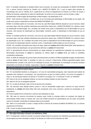 2
2.7.2 - O candidato classificado na Seleção Externa será convocado, em função das necessidades do BANCO DO BRASIL
S.A., a assinar Contrato Individual de Trabalho com o BANCO DO BRASIL S.A., o qual se regerá pelos preceitos da
Consolidação das Leis do Trabalho (CLT), sujeitando-se às normas do Regulamento de Pessoal e ao Plano de Cargos e
Salários da Empresa, obedecidas as ordens de classificação, de acordo com a sua opção no ato da inscrição, a saber:
a) classificação na Microrregião; b) classificação na Macrorregião; e c) classificação na UF.
2.7.2.1 - Será excluído do Certame o candidato que, ao ser convocado pela classificação na Microrregião de sua opção, não
aceitar tomar posse na dependência indicada pelo BANCO DO BRASIL S.A.
2.7.2.2 - O candidato poderá ser convocado, uma única vez, para Microrregião diferente daquela em que se inscreveu, desde
que exista vaga e não haja candidato classificado para preenchê-la. Nesse caso, o BANCO DO BRASIL S.A. utilizará a ordem
de classificação da Macrorregião. Se o candidato não aceitar tomar posse na dependência fora da Microrregião em que se
inscreveu, será excluído da classificação por Macrorregião, mantendo, porém, a classificação na Microrregião em que se
inscreveu.
2.7.2.3 - O candidato poderá ser convocado, uma única vez, para Macrorregião diferente daquela em que se inscreveu, desde
que exista vaga e não haja candidato classificado para preenchê-la. Nesse caso, o BANCO DO BRASIL S.A. utilizará a ordem
de classificação na UF. Se o candidato não aceitar tomar posse na dependência fora da Macrorregião em que se inscreveu,
será excluído da classificação estadual, mantendo, porém, a classificação na Microrregião em que se inscreveu.
2.7.2.4 - Aos candidatos abrangidos pela reserva de vagas, objeto dos subitens 4.2 e 4.18.3 deste Edital, serão aplicados os
mesmos critérios de classificação e de aproveitamento definidos no subitem 2.7 deste Edital.
2.7.3 - O aproveitamento dar-se-á exclusivamente em vagas existentes em dependências localizadas nos municípios das
Microrregiões discriminadas no Anexo II, obedecidos os critérios objeto do subitem 2.7.2, que serão os candidatos
considerados classificados.
2.7.4 - A cidade de realização das provas estará automaticamente vinculada à UF/Macrorregião/Microrregião correspondente,
conforme Anexo II deste Edital. O candidato ao optar por concorrer à determinada UF/Macrorregião/Microrregião estará
automaticamente vinculado a ela, para fins de realização de provas, de classificação, de contratação, de demais condições
deste Edital e de Contrato de Trabalho, resguardado o disposto no subitem 1.5 deste Edital.
3 - DOS REQUISITOS E DAS CONDIÇÕES PARA ADMISSÃO NO CARGO
3.1 - Ter sido aprovado em todas as etapas.
3.2 - Ter nacionalidade brasileira ou portuguesa e, em caso de nacionalidade portuguesa, estar amparado pelo estatuto de
igualdade entre brasileiros e portugueses, com reconhecimento de gozo de direitos políticos, nos termos do parágrafo 1º,
artigo 12, da Constituição Federal e do Decreto nº 70.436/72 e nos artigos 15 e 17 do Decreto nº 3.927, de 19/09/2001.
3.3 - Estar em dia com as obrigações militares, em caso de candidato brasileiro do sexo masculino.
3.4 - Estar em dia com as obrigações eleitorais.
3.5 - Ter, na data de admissão, idade mínima de dezoito anos completos.
3.6 - Ser aprovado nesta Seleção Externa, possuir o nível de escolaridade exigido para o exercício do cargo conforme
estabelecido no subitem 2.3 deste Edital. Não será considerado como curso concluído o período de recuperação ou de
dependência.
3.7- Possuir aptidão física e mental para o exercício das atribuições do cargo.
3.8 - Não estar em exercício remunerado de qualquer cargo, função ou emprego público em quaisquer dos órgãos da
Administração Pública direta ou indireta, bem como não receber proventos de aposentadoria que não sejam acumuláveis
quando em atividade, ressalvadas as hipóteses legais de acumulação.
3.9 - Aderir e se comprometer a cumprir o Código de Ética e Normas de Conduta do BANCO DO BRASIL S.A. e os demais
regulamentos da Empresa.
3.10 - Cumprir as determinações deste Edital.
4 - DAS RESERVAS DE VAGAS
4.1 - Das vagas reservadas a Pessoas com Deficiência. (PCD)
4.1.1 - É assegurado o direito de inscrição na presente Seleção Externa às pessoas com deficiência que pretendam fazer uso
da prerrogativa que lhes é facultada no artigo 37 do Decreto Lei 3.298, de 20 de dezembro de 1999.
 