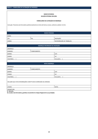 20
ANEXO V - FORMULÁRIO DE ALTERAÇÃO DE ENDEREÇO
BANCO DO BRASIL
SELEÇÃO EXTERNA 2015/001
FORMULÁRIO DE ALTERAÇÃO DE ENDEREÇO
Instrução: Preencha este formulário preferencialmente em letra de forma e envie, conforme subitem 12.10.1.
DADOS PESSOAIS
NOME:
CPF: RG: INSCRIÇÃO:
CARGO: MICRORREGIÃO DE TRABALHO:
ENDEREÇO INFORMADO NA INSCRIÇÃO
ENDEREÇO:
NÚMERO: COMPLEMENTO:
BAIRRO: CEP:
CIDADE: UF:
TELEFONE: ( ) CELULAR: ( )
NOVO ENDEREÇO
ENDEREÇO:
NÚMERO: COMPLEMENTO:
BAIRRO: CEP:
CIDADE: UF:
TELEFONE: ( ) CELULAR: ( )
DECLARO QUE ESTAS INFORMAÇÕES CONSTITUEM A EXPRESSÃO DA VERDADE.
CIDADE: DATA:
ASSINATURA:
Sr. Gerente,
Ao receber este formulário, gentileza encaminhá-lo à Gepes Regional de sua jurisdição.
 