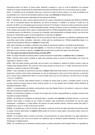 4
autenticada emitido nos últimos 12 (doze) meses, atestando a categoria e o grau ou nível de deficiência, com expressa
referência ao código correspondente da Classificação Internacional de Doenças (CID-10) e à sua provável causa ou origem.
4.13.1 - O candidato que for considerado inapto para o exercício do cargo na perícia médica e, em razão da deficiência, se
incompatibilizar com o exercício das atividades próprias do cargo, será eliminado da Seleção Externa.
4.13.2 - A decisão final da equipe multiprofissional será soberana e definitiva.
4.14 - O candidato que, após a perícia médica promovida por equipe multiprofissional designada pelo BANCO DO BRASIL
S.A., não for considerado pessoa com deficiência, nos termos do Decreto nº 3.298/99 e do Decreto nº 5.296, de 2 de
dezembro de 2004 e as contempladas pelo enunciado da Súmula 377 do Superior Tribunal de Justiça, permanecerá somente
na lista geral de classificação por UF/Macrorregião/Microrregião, deixando de figurar na lista dos candidatos com deficiência,
sendo utilizada, para qualquer efeito, apenas a classificação geral na UF/Macrorregião/Microrregião. O candidato que não for
considerado pessoa com deficiência, no momento da contratação, será desclassificado da Seleção Externa, caso tenha sido
aprovado em classificação superior ao limite estabelecido na Lista Geral do Anexo II.
4.15 - As vagas definidas no subitem 4.2 que não forem providas por falta de candidatos com deficiência classificados serão
preenchidas pelos demais candidatos, observada a ordem geral de classificação por UF/Macrorregião/Microrregião e os
critérios de aproveitamento definidos no subitem 2.7 deste Edital.
4.16 - Após a admissão do candidato, a deficiência não poderá ser arguida para justificar a concessão de aposentadoria.
4.17 - As pessoas com deficiência que não optarem, no momento da inscrição, por disputar as vagas reservadas aos
deficientes ou não cumprirem o disposto no subitem 4.6 não terão direito ao pleito das vagas a elas reservadas.
4.18 - Das vagas reservadas às Pessoas Pretas ou Pardas (PPP).
4.18.1 - As vagas reservadas às pessoas pretas ou pardas encontram-se explicitadas no subitem 4.18.3 e no Anexo II.
4.18.2 - Somente haverá reserva imediata de vagas para candidatos pretos ou pardos nas Microrregiões com número de
vagas igual ou superior a 3 (três).
4.18.3 - Além das vagas previstas neste Edital, das que vierem a ser ofertadas do cadastro de reserva, durante o prazo de
validade desta Seleção Externa, 20% (vinte por cento) serão providas na forma da Lei nº 12.990, de 09 de junho de 2014,
respeitado o cadastro de reserva por Microrregião.
4.18.3.1 - Caso a aplicação do percentual de que trata o subitem 4.18.3 deste Edital resulte em número fracionado, esse será
elevado até o primeiro número inteiro subsequente, em caso de fração igual ou maior que 0,5 (cinco décimos), ou diminuído
para o número inteiro imediatamente inferior, em caso de fração menor que 0,5 (cinco décimos), nos termos do § 2º do artigo
1º da Lei nº 12.990/2014.
4.18.4 - Para se inscrever nesta Seleção Externa na condição de pessoa preta ou parda, o candidato deverá, no ato da
inscrição, declarar-se pessoa preta ou parda conforme quesito cor ou raça utilizado pela Fundação Instituto Brasileiro de
Geografia e Estatística - IBGE.
4.18.4.1 - A autodeclaração terá validade, exclusivamente, para esta Seleção Externa, não podendo a mesma ser utilizada
para outros processos de qualquer natureza.
4.18.4.2 - As informações prestadas no momento da inscrição são de inteira responsabilidade do candidato, devendo esse
responder por qualquer falsidade.
4.18.4.3 - Na hipótese de constatação de declaração falsa, o candidato será eliminado da Seleção Externa e, se tiver sido
admitido, ficará sujeito à anulação de seu contrato de trabalho, após procedimento administrativo em que lhe sejam
assegurados o contraditório e a ampla defesa, sem prejuízo de outras sanções cabíveis, conforme previsto pelo artigo 2º,
parágrafo único, da Lei nº 12.990, de 09 de junho de 2014.
4.18.4.4 - O candidato que, no ato de inscrição, não declarar a opção de concorrer às vagas reservadas para pessoas pretas
ou pardas, conforme determinado no subitem 4.18.4, deixará de concorrer a essas vagas e não poderá interpor recurso em
favor de sua situação.
4.18.4.5 - Os candidatos pretos ou pardos concorrerão, concomitantemente, às vagas reservadas e às vagas destinadas à
Ampla Concorrência, bem como às de pessoa com deficiência caso se declarem também deficientes, de acordo com a
classificação na Seleção Externa.
4.18.5 - Os candidatos que se declararem pessoas pretas ou pardas participarão desta Seleção Externa em igualdade de
 