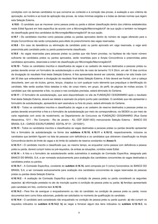 5
condições com os demais candidatos no que concerne ao conteúdo e à correção das provas, à avaliação e aos critérios de
aprovação, ao horário e ao local de aplicação das provas, às notas mínimas exigidas e a todas as demais normas que regem
esta Seleção Externa.
4.18.6 - O candidato que se inscrever como pessoa preta ou parda e obtiver classificação dentro dos critérios estabelecidos
neste Edital figurará em lista específica de acordo com a Microrregião/Macrorregião/UF de sua opção e também na listagem
de classificação geral dos candidatos da Microrregião/Macrorregião/UF de sua opção.
4.18.7 - Os candidatos inscritos como pessoas pretas ou pardas aprovados dentro do número de vagas oferecido para a
Ampla Concorrência não serão computados para efeito do preenchimento das vagas reservadas.
4.18.8 - Em caso de desistência ou eliminação de candidato preto ou pardo aprovado em vaga reservada, a vaga será
preenchida pelo candidato preto ou pardo posteriormente classificado.
4.18.9 - As vagas reservadas para pessoas pretas ou pardas que não forem providas, na hipótese de não haver número
suficiente de candidatos pretos ou pardos aprovados, serão revertidas para a Ampla Concorrência e preenchidas pelos
candidatos aprovados, observada a ordem de classificação por Microrregião/Macrorregião/UF.
4.18.10 - Todos os candidatos inscritos e classificados às vagas e ao cadastro de reserva destinados a pessoas pretas ou
pardas deverão enviar um formulário de autodeclaração e uma foto de rosto de tamanho 15 X 20cm, em até 10 dias corridos
da divulgação do resultado final desta Seleção Externa. A foto apresentada deverá ser colorida, datada e ter sido tirada com
até 30 dias que antecederam a divulgação do resultado final desta Seleção Externa. A foto deverá ser frontal, com a cabeça
descoberta, sem uso de óculos, gorros, lenços, chapéus ou com qualquer outro elemento que prejudique a identificação do
candidato. Não serão aceitas fotos datadas à mão, de corpo inteiro, em grupo, de perfil, de páginas de mídias sociais. O
candidato que não apresentar a foto, no prazo e nas condições previstas, estará eliminado do Certame.
4.18.11 - O formulário de autodeclaração, que será disponibilizado no site da FUNDAÇÃO CESGRANRIO após o resultado
final desta Seleção Externa, deverá ser datado e assinado de próprio punho pelo candidato. O candidato que não apresentar o
formulário de autodeclaração, apresentá-lo sem assinatura ou fora do prazo, estará eliminado do Certame.
4.18.12 - Todos os candidatos inscritos e classificados às vagas e ao cadastro de reserva destinados a pessoas pretas ou
pardas deverão encaminhar a foto e o formulário de autodeclaração por meio de correspondência, via SEDEX ou por meio de
carta registrada com aviso de recebimento, ao Departamento de Concursos da FUNDAÇÃO CESGRANRIO (Rua Santa
Alexandrina, 1011 - Rio Comprido - Rio de Janeiro - RJ, CEP 20261-903) mencionando Seleção Externa - BANCO DO
BRASIL S.A - CARGO ESCRUTURÁRIO EDITAL Nº 01 - 2015/001).
4.18.13 - Todos os candidatos inscritos e classificados às vagas destinadas a pessoas pretas ou pardas deverão apresentar
foto e formulário de autodeclaração na forma dos subitens 4.18.10, 4.18.11 e 4.18.12, respectivamente, inclusive os
candidatos que também figuram na lista de pessoas com deficiência e os candidatos que obtiveram classificação na Ampla
Concorrência dentro do limite de vagas e do limite do cadastro de reserva constantes no Anexo II.
4.18.13.1 - O candidato inscrito e classificado que, ao mesmo tempo, se enquadrar como pessoa com deficiência e pessoa
preta ou parda, deverá cumprir todos os pré-requisitos, de ambas as situações, contidos neste Edital.
4.18.14 – A foto e o formulário de autodeclararão serão submetidos à avaliação de Comissão Específica, designada pelo
BANCO DO BRASIL S.A, a ser nomeada exclusivamente para avaliação dos candidatos concorrentes às vagas destinadas a
candidatos pretos ou pardos.
4.18.14.1 - A Comissão Específica, constante do subitem 4.18.14, será composta por 5 (cinco) funcionários do BANCO DO
BRASIL S.A, a ser nomeada exclusivamente para avaliação dos candidatos concorrentes às vagas reservadas às pessoas
pretas ou pardas desta Seleção Externa.
4.18.14.2 - A avaliação da Comissão Específica quanto à condição de pessoa preta ou parda considerará os seguintes
aspectos: a) informação prestada no ato de inscrição quanto à condição de pessoa preta ou parda; b) fenótipo apresentado
pelo candidato em foto, conforme item 4.18.10.
4.18.14.3 - Para fins de averiguar o enquadramento ou não do candidato na condição de pessoa preta ou parda, novos
documentos bem como fotos adicionais, poderão ser solicitados no momento de qualificação do candidato.
4.18.14.4 - O candidato será considerado não enquadrado na condição de pessoa preta ou parda quando: a) não cumprir os
requisitos indicados no subitem 4.18.14.2; b) se negar a fornecer algum dos itens indicados no subitem 4.18.14.3, no
 