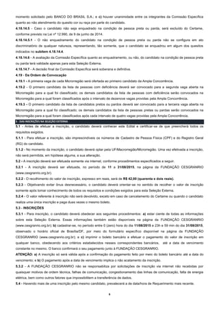 6
momento solicitado pelo BANCO DO BRASIL S.A.; e c) houver unanimidade entre os integrantes da Comissão Específica
quanto ao não atendimento do quesito cor ou raça por parte do candidato.
4.18.14.5 - Caso o candidato não seja enquadrado na condição de pessoa preta ou parda, será excluído do Certame,
conforme previsto na Lei nº 12.990, de 9 de junho de 2014.
4.18.14.5.1 - O não enquadramento do candidato na condição de pessoa preta ou parda não se configura em ato
discriminatório de qualquer natureza, representando, tão somente, que o candidato se enquadrou em algum dos quesitos
indicados no subitem 4.18.14.4.
4.18.14.6 - A avaliação da Comissão Específica quanto ao enquadramento, ou não, do candidato na condição de pessoa preta
ou parda terá validade apenas para esta Seleção Externa.
4.18.14.7 - A decisão final da Comissão Específica será soberana e definitiva.
4.19 - Da Ordem de Convocação
4.19.1 - A primeira vaga de cada Microrregião será ofertada ao primeiro candidato da Ampla Concorrência.
4.19.2 - O primeiro candidato da lista de pessoas com deficiência deverá ser convocado para a segunda vaga aberta na
Microrregião para a qual foi classificado; os demais candidatos da lista de pessoas com deficiência serão convocados na
Microrregião para a qual foram classificados após o intervalo de dezenove vagas providas pela Ampla Concorrência.
4.19.3 - O primeiro candidato da lista de candidatos pretos ou pardos deverá ser convocado para a terceira vaga aberta na
Microrregião para a qual foi classificado; os demais candidatos da lista de pessoas pretas ou pardas serão convocados na
Microrregião para a qual foram classificados após cada intervalo de quatro vagas providas pela Ampla Concorrência.
5 - DAS INSCRIÇÕES NA SELEÇÃO EXTERNA
5.1 - Antes de efetuar a inscrição, o candidato deverá conhecer este Edital e certificar-se de que preencherá todos os
requisitos exigidos.
5.1.1 - Para efetuar a inscrição, são imprescindíveis os números de Cadastro de Pessoa Física (CPF) e do Registro Geral
(RG) do candidato.
5.1.2 - No momento da inscrição, o candidato deverá optar pela UF/Macrorregião/Microrregião. Uma vez efetivada a inscrição,
não será permitida, em hipótese alguma, a sua alteração.
5.2 - A inscrição deverá ser efetuada somente via internet, conforme procedimentos especificados a seguir.
5.2.1 - A inscrição deverá ser efetuada, no período de 11 a 31/08/2015, na página da FUNDAÇÃO CESGRANRIO
(www.cesgranrio.org.br).
5.2.2 - O recolhimento do valor de inscrição, expresso em reais, será de R$ 42,00 (quarenta e dois reais).
5.2.3 - Objetivando evitar ônus desnecessário, o candidato deverá orientar-se no sentido de recolher o valor de inscrição
somente após tomar conhecimento de todos os requisitos e condições exigidos para esta Seleção Externa.
5.2.4 - O valor referente à inscrição não será devolvido, exceto em caso de cancelamento do Certame ou quando o candidato
realiza uma única inscrição e paga duas vezes o mesmo boleto.
5.3 - INSCRIÇÕES
5.3.1 - Para inscrição, o candidato deverá obedecer aos seguintes procedimentos: a) estar ciente de todas as informações
sobre esta Seleção Externa. Essas informações também estão disponíveis na página da FUNDAÇÃO CESGRANRIO
(www.cesgranrio.org.br); b) cadastrar-se, no período entre 0 (zero) hora do dia 11/08/2015 e 23h e 59 min do dia 31/08/2015,
observado o horário oficial de Brasília/DF, por meio do formulário específico disponível na página da FUNDAÇÃO
CESGRANRIO (www.cesgranrio.org.br); e c) imprimir o boleto bancário e efetuar o pagamento do valor de inscrição em
qualquer banco, obedecendo aos critérios estabelecidos nesses correspondentes bancários, até a data de vencimento
constante no mesmo. O banco confirmará o seu pagamento junto à FUNDAÇÃO CESGRANRIO.
ATENÇÃO: a) A inscrição só será válida após a confirmação do pagamento feito por meio do boleto bancário até a data do
vencimento; e b) O pagamento após a data de vencimento implica o não acatamento da inscrição.
5.3.2 - A FUNDAÇÃO CESGRANRIO não se responsabiliza por solicitações de inscrição via internet não recebidas por
quaisquer motivos de ordem técnica, falhas de comunicação, congestionamento das linhas de comunicação, falta de energia
elétrica, bem como outros fatores que impossibilitem a transferência de dados.
5.4 - Havendo mais de uma inscrição pelo mesmo candidato, prevalecerá a de data/hora de Requerimento mais recente.
 