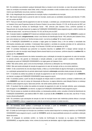 7
5.5 - Os candidatos que prestarem qualquer declaração falsa ou inexata no ato da inscrição, ou caso não possam satisfazer a
todas as condições enumeradas neste Edital, terão a inscrição cancelada e serão anulados todos os atos dela decorrentes,
mesmo que classificados nas provas, exames e avaliações.
5.6 - A não integralização dos procedimentos de inscrição implica a insubsistência da inscrição.
5.7 - Não haverá isenção total ou parcial do valor de inscrição, exceto para os candidatos amparados pelo Decreto nº 6.593,
de 2 de outubro de 2008.
5.7.1 - Fará jus à isenção total de pagamento do valor de inscrição, o candidato que, cumulativamente: a) comprovar inscrição
no Cadastro Único para Programas Sociais do Governo Federal, de que trata o Decreto nº 6.135, de 26 de junho de 2007, por
meio de indicação do Número de Identificação Social - NIS, atribuído pelo Cadastro Único, conforme apontado no
Requerimento de Inscrição disponível na página da FUNDAÇÃO CESGRANRIO (www.cesgranrio.org.br); e b) for membro de
“família de baixa renda”, nos termos do Decreto nº 6.135, de 26 de junho de 2007.
5.8 - A isenção tratada no subitem 5.7.1 deverá ser solicitada durante a inscrição via internet, de 11 a 18/08/2015, ocasião em
que o candidato deverá, obrigatoriamente, indicar o seu Número de Identificação Social - NIS, atribuído pelo Cadastro Único,
bem como declarar-se membro de “família de baixa renda”, nos termos da alínea “b” do mesmo subitem.
5.9 - A FUNDAÇÃO CESGRANRIO irá consultar o órgão gestor do Cadastro Único, a fim de verificar a veracidade das
informações prestadas pelo candidato. A declaração falsa sujeitará o candidato às sanções previstas em lei, aplicando-se,
ainda, o disposto no parágrafo único do artigo 10 do Decreto nº 83.936, de 6 de setembro de 1979.
5.10 - O candidato interessado que preencher os requisitos descritos no subitem 5.7.1 e desejar solicitar isenção de
pagamento do valor de inscrição nesta Seleção Externa deverá fazê-lo ao se inscrever, conforme descrito no subitem 5.8, no
período de 11 a 18/08/2015.
5.10.1 - O simples preenchimento dos dados necessários para a solicitação da isenção de pagamento do valor de inscrição,
no período previsto, não garante ao interessado a isenção pleiteada, a qual estará sujeita à análise e deferimento da
solicitação por parte da FUNDAÇÃO CESGRANRIO e do órgão gestor do Cadastro Único.
5.10.2 - Não serão aceitos, após o envio da documentação, acréscimos ou alterações nas informações prestadas.
5.10.3 - Não será aceita solicitação de isenção de pagamento do valor de inscrição via fax ou via correio eletrônico.
5.10.4 - O não cumprimento de uma das etapas fixadas, a falta ou a inconformidade de alguma informação ou documentação,
ou a solicitação apresentada fora do período determinado implicará a eliminação automática deste processo de isenção.
5.11 - O resultado da análise dos pedidos de isenção de pagamento do valor de inscrição será divulgado no dia 24/08/2015,
via Internet, na página da FUNDAÇÃO CESGRANRIO (www.cesgranrio.org.br).
5.12 - O candidato poderá, a partir da data de divulgação da relação citada no subitem anterior, contestar o indeferimento, até
o dia 25/08/2015, por meio do campo de Interposição de Recursos, na página referente a esta Seleção Externa no endereço
eletrônico (www.cesgranrio.org.br). Após esse período, não serão aceitos pedidos de revisão.
5.13 - O resultado final da análise dos pedidos de isenção de pagamento do valor de inscrição deferida, após contestação,
será divulgado no dia 28/08/2015, via internet, na página da FUNDAÇÃO CESGRANRIO (www.cesgranrio.org.br).
5.14 - Para ter acesso ao resultado da referida análise, os interessados poderão, ainda, consultar a Central de Atendimento da
FUNDAÇÃO CESGRANRIO, pelo telefone 0800 701 2028, no período de 24 a 31/08/2015, nos dias úteis, das 09 às 17 horas,
horário oficial de Brasília/DF.
5.15 - Os candidatos cujas solicitações de isenção do valor de inscrição tiverem sido indeferidas poderão efetuar a inscrição
até o dia 31/08/2015 e efetuar o pagamento até a data de vencimento constante no boleto bancário.
6 - DA CONFIRMAÇÃO DE INSCRIÇÃO
6.1 - Os candidatos devem verificar a Confirmação de Inscrição, a partir de 14/10/2015, na página da FUNDAÇÃO
CESGRANRIO (www.cesgranrio.org.br) e são responsáveis por imprimi-la.
6.2 - O Cartão de Confirmação de Inscrição dos candidatos inscritos estará disponível no endereço eletrônico da FUNDAÇÃO
CESGRANRIO (www.cesgranrio.org.br), a partir de 14/10/2015, sendo de responsabilidade exclusiva do candidato a obtenção
desse documento.
6.2.1 - É obrigação do candidato conferir, no Cartão de Confirmação de Inscrição ou na página da FUNDAÇÃO
CESGRANRIO, os seguintes dados: nome; número do documento de identidade, sigla do órgão expedidor e Estado emitente;
 