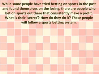 While some people have tried betting on sports in the past
and found themselves on the losing, there are people who
 bet on sports out there that consistently make a profit.
 What is their 'secret'? How do they do it? These people
           will follow a sports betting system.
 