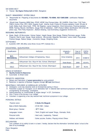 Page 2 of 2
SIX SIGMA BELT
 Trained Six Sigma Yellow belt at NIQC, Bangalore
QUALITY MANAGEMENT SYSTEM SKILLS
 Responsible for Preparing of documents for ISO-9001, TS-16949, ISO 13485:2008 certification Related
documents
 Should have Preparing MRM Data ,PPAP, APQP, Key Process Index, 8D, KAIZEN, Poke Yoke, 7 QC Tools ,
FMEA, Control Plan, SPC, MSA, Supplier Audit , Internal Audit, Product & Process validation Audit, 5S plan &
Audit, Safety Audit ,Dock Audit, PPM , NC Register, Layout Inspection, Work Instructions, Packing standard,
MOM, Training Record, Skill Matrix, Gauge Plan & Calibration , SOP, Product Defect identification OK & Not OK
photo copy, Third Party Inspection , Balloon Drawing, Cost Estimating ,Suggestion Scheme Etc..
MEASURING INSTRUMENTS
 Blade ,Depth ,ID Micrometer, Vernier Caliper ,Height Gauge, Bore Gauge, Platting Thickness gauge, Profile
Projector, Dial & Lever Gauge, Bevel protector , Microscope, Magnifier Illuminator, Lenso meter, Plug gauge,
Position Gauge, Radius Gauge , Concentric Gauge, Weighing Scale.
SOFTWARES
 AutoCAD, ERP, MS office (Like Word, Excel, PPT, Outlook Etc.)
EDUCATIONAL QUALIFICATION
AREAS OF INTEREST
 Quality Control & Assurance
 Automobile & Sheet metal
PROJECTS UNDERTOOK
 Design and Fabrication of power generation by using windmill.
 Reduction in rejection of flywheel magneto through QC tool (Inel-Hosur).
INDUSTRIALS EXPLORER & CURRICULUM ACTIVITIES
 Undergone a one day industrial visits at Amsteel die-casting in Hosur.
 Presented a paper on “Cryogenic as an alternative fuel” in national level technical symposium at Nehru institute
of engineering & technology, Coimbatore.
 Attend workshop on “Automotive& IC engine design” in CIT, Coimbatore.
 Won 1stprize in the Ad-zap in our college.
 Volunteer in organizing a two day national level technical symposium in our college.
PERSONAL DETAILS
Parents name : V.Settu H/o Magesh
Date of Birth/ Nationality : 07.05.1991 / Indian
Blood group / Gender : O+ve / Male
Languages known : Tamil, English and speak Telugu, Kannada, Hindi.
Personal skills : Hard work, Leadership, Tolerant
Hobbies and Interest : Solve puzzles, Sudoku, Playing cricket, Chess
DECLARATION
I am confident of my ability to work in a team. I hereby declare that the information furnished above is true to the
best of my knowledge.
Place: Bangalore
Date: [KUMARAVEL S]
Qualification Institution University /
Board
Year of
passing
CGPA/
Marks
B.E -
MECHANICAL
Adhiyamaan College of Engineering, Hosur. Anna University
2013 8.908/10
HSC
Adhiyamaan Gov. Boys Hr Sec. School, Dharmapuri
State Board 2009 83.91%
SSLC
Adhiyamaan Gov. Boys Hr Sec. School, Dharmapuri
State Board 2007 76.2%
 