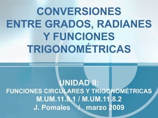 CONVERSIONES
ENTRE GRADOS, RADIANES
      Y FUNCIONES
   TRIGONOMÉTRICAS


              UNIDAD II:
FUNCIONES CIRCULARES Y TRIGONOMÉTRICAS
        M.UM.11.8.1 / M.UM.11.8.2
       J. Pomales / marzo 2009
 