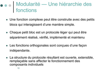 10
Modularité — Une hiérarchie des
fonctions
 Une fonction complexe peut être construite avec des petits
blocs qui interagissent d’une manière simple.
 Chaque petit bloc est un protocole léger qui peut être
séparément réalisé, vérifié, implémenté et maintenu
 Les fonctions orthogonales sont conçues d’une façon
indépendante.
 La structure du protocole résultant est ouverte, extensible,
remplaçable sans affecter le fonctionnement des
composants individuels
 