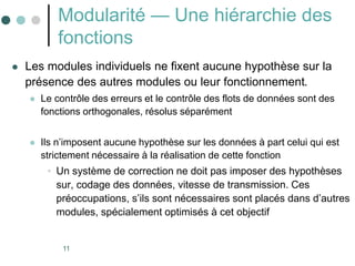 11
Modularité — Une hiérarchie des
fonctions
 Les modules individuels ne fixent aucune hypothèse sur la
présence des autres modules ou leur fonctionnement.
 Le contrôle des erreurs et le contrôle des flots de données sont des
fonctions orthogonales, résolus séparément
 Ils n’imposent aucune hypothèse sur les données à part celui qui est
strictement nécessaire à la réalisation de cette fonction
• Un système de correction ne doit pas imposer des hypothèses
sur, codage des données, vitesse de transmission. Ces
préoccupations, s’ils sont nécessaires sont placés dans d’autres
modules, spécialement optimisés à cet objectif
 