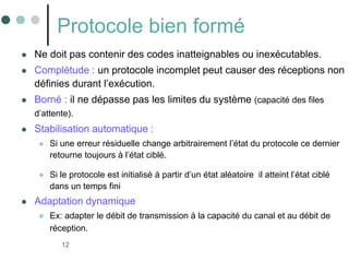 12
Protocole bien formé
 Ne doit pas contenir des codes inatteignables ou inexécutables.
 Complétude : un protocole incomplet peut causer des réceptions non
définies durant l’exécution.
 Borné : il ne dépasse pas les limites du système (capacité des files
d’attente).
 Stabilisation automatique :
 Si une erreur résiduelle change arbitrairement l’état du protocole ce dernier
retourne toujours à l’état ciblé.
 Si le protocole est initialisé à partir d’un état aléatoire il atteint l’état ciblé
dans un temps fini
 Adaptation dynamique
 Ex: adapter le débit de transmission à la capacité du canal et au débit de
réception.
 