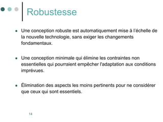 14
Robustesse
 Une conception robuste est automatiquement mise à l’échelle de
la nouvelle technologie, sans exiger les changements
fondamentaux.
 Une conception minimale qui élimine les contraintes non
essentielles qui pourraient empêcher l'adaptation aux conditions
imprévues.
 Élimination des aspects les moins pertinents pour ne considérer
que ceux qui sont essentiels.
 