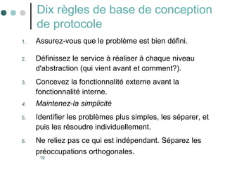19
Dix règles de base de conception
de protocole
1. Assurez-vous que le problème est bien défini.
2. Définissez le service à réaliser à chaque niveau
d'abstraction (qui vient avant et comment?).
3. Concevez la fonctionnalité externe avant la
fonctionnalité interne.
4. Maintenez-la simplicité
5. Identifier les problèmes plus simples, les séparer, et
puis les résoudre individuellement.
6. Ne reliez pas ce qui est indépendant. Séparez les
préoccupations orthogonales.
 