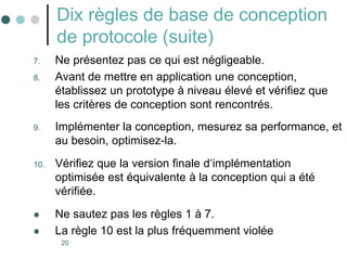 20
Dix règles de base de conception
de protocole (suite)
7. Ne présentez pas ce qui est négligeable.
8. Avant de mettre en application une conception,
établissez un prototype à niveau élevé et vérifiez que
les critères de conception sont rencontrés.
9. Implémenter la conception, mesurez sa performance, et
au besoin, optimisez-la.
10. Vérifiez que la version finale d‘implémentation
optimisée est équivalente à la conception qui a été
vérifiée.
 Ne sautez pas les règles 1 à 7.
 La règle 10 est la plus fréquemment violée
 