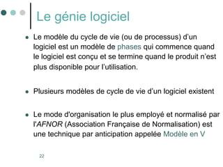 22
Le génie logiciel
 Le modèle du cycle de vie (ou de processus) d’un
logiciel est un modèle de phases qui commence quand
le logiciel est conçu et se termine quand le produit n’est
plus disponible pour l’utilisation.
 Plusieurs modèles de cycle de vie d’un logiciel existent
 Le mode d'organisation le plus employé et normalisé par
l'AFNOR (Association Française de Normalisation) est
une technique par anticipation appelée Modèle en V
 