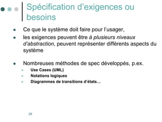 26
Spécification d’exigences ou
besoins
 Ce que le système doit faire pour l’usager,
 les exigences peuvent être à plusieurs niveaux
d’abstraction, peuvent représenter différents aspects du
système
 Nombreuses méthodes de spec développés, p.ex.
 Use Cases (UML)
 Notations logiques
 Diagrammes de transitions d’états…
 