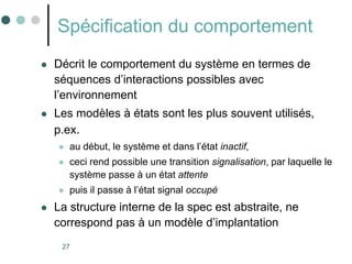 27
Spécification du comportement
 Décrit le comportement du système en termes de
séquences d’interactions possibles avec
l’environnement
 Les modèles à états sont les plus souvent utilisés,
p.ex.
 au début, le système et dans l’état inactif,
 ceci rend possible une transition signalisation, par laquelle le
système passe à un état attente
 puis il passe à l’état signal occupé
 La structure interne de la spec est abstraite, ne
correspond pas à un modèle d’implantation
 