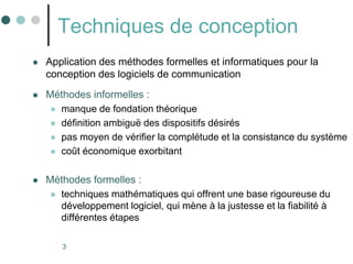 3
Techniques de conception
 Application des méthodes formelles et informatiques pour la
conception des logiciels de communication
 Méthodes informelles :
 manque de fondation théorique
 définition ambiguë des dispositifs désirés
 pas moyen de vérifier la complétude et la consistance du système
 coût économique exorbitant
 Méthodes formelles :
 techniques mathématiques qui offrent une base rigoureuse du
développement logiciel, qui mène à la justesse et la fiabilité à
différentes étapes
 