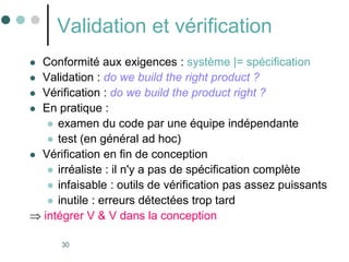 30
Validation et vérification
 Conformité aux exigences : système |= spécification
 Validation : do we build the right product ?
 Vérification : do we build the product right ?
 En pratique :
 examen du code par une équipe indépendante
 test (en général ad hoc)
 Vérification en fin de conception
 irréaliste : il n'y a pas de spécification complète
 infaisable : outils de vérification pas assez puissants
 inutile : erreurs détectées trop tard
 intégrer V & V dans la conception
 
