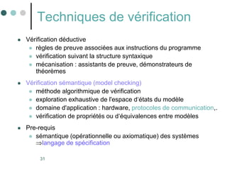 31
Techniques de vérification
 Vérification déductive
 règles de preuve associées aux instructions du programme
 vérification suivant la structure syntaxique
 mécanisation : assistants de preuve, démonstrateurs de
théorèmes
 Vérification sémantique (model checking)
 méthode algorithmique de vérification
 exploration exhaustive de l'espace d‘états du modèle
 domaine d'application : hardware, protocoles de communication,.
 vérification de propriétés ou d‘équivalences entre modèles
 Pre-requis
 sémantique (opérationnelle ou axiomatique) des systèmes
langage de spécification
 