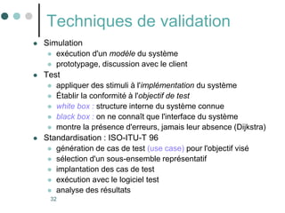 32
Techniques de validation
 Simulation
 exécution d'un modèle du système
 prototypage, discussion avec le client
 Test
 appliquer des stimuli à l'implémentation du système
 Établir la conformité à l'objectif de test
 white box : structure interne du système connue
 black box : on ne connaît que l'interface du système
 montre la présence d'erreurs, jamais leur absence (Dijkstra)
 Standardisation : ISO-ITU-T 96
 génération de cas de test (use case) pour l'objectif visé
 sélection d'un sous-ensemble représentatif
 implantation des cas de test
 exécution avec le logiciel test
 analyse des résultats
 