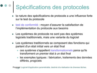 35
Spécifications des protocoles
 la nature des spécifications de protocole a une influence forte
sur le test du protocole
 test de conformité : moyen d’assurer la satisfaction de
l’implémentation du protocole aux besoins
 Les systèmes de protocole ne sont pas des systèmes
logiciels traditionnels, mais une variante du logiciel
 Les systèmes traditionnels se composent des fonctions qui
partent d'un état initial vers un état final
 ces systèmes s'appellent transformationnels parce qu'ils
transforment un premier état à un état final
 les exemples typiques : fabrication, traitements des données
différés, progiciels
Progiciel :Logiciel d'application paramétrable, destiné à la réalisation de diverses tâches.
 