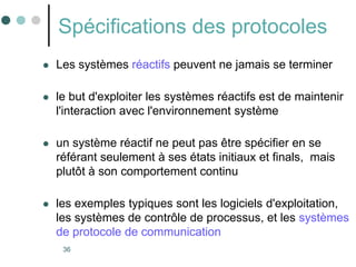 36
Spécifications des protocoles
 Les systèmes réactifs peuvent ne jamais se terminer
 le but d'exploiter les systèmes réactifs est de maintenir
l'interaction avec l'environnement système
 un système réactif ne peut pas être spécifier en se
référant seulement à ses états initiaux et finals, mais
plutôt à son comportement continu
 les exemples typiques sont les logiciels d'exploitation,
les systèmes de contrôle de processus, et les systèmes
de protocole de communication
 