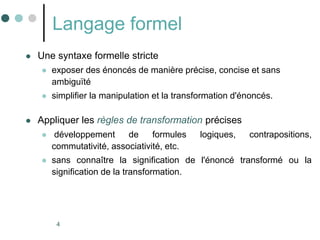 4
Langage formel
 Une syntaxe formelle stricte
 exposer des énoncés de manière précise, concise et sans
ambiguïté
 simplifier la manipulation et la transformation d'énoncés.
 Appliquer les règles de transformation précises
 développement de formules logiques, contrapositions,
commutativité, associativité, etc.
 sans connaître la signification de l'énoncé transformé ou la
signification de la transformation.
 