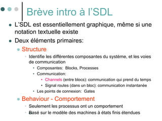 40
Brève intro à l’SDL
 L’SDL est essentiellement graphique, même si une
notation textuelle existe
 Deux éléments primaires:
 Structure
• Identifie les différentes composantes du système, et les voies
de communication
• Composantes: Blocks, Processes
• Communication:
• Channels (entre blocs): communication qui prend du temps
• Signal routes (dans un bloc): communication instantanée
• Les points de connexion: Gates
 Behaviour - Comportement
• Seulement les processus ont un comportement
• Basé sur le modèle des machines à états finis étendues
 
