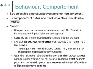 50
Behaviour, Comportement
 Seulement les processus peuvent avoir un comportement
 Le comportement définit une machine à états finis étendue
(MEFE)
 Modèle:
 Chaque processus a une (et seulement une) file d’entrée à
travers laquelle il peut recevoir des signaux
 Cette file est infinie théoriquement, mais finie en pratique
 Signaux de sources différentes sont ajoutés à la même file à
leur arrivée
• Tandis que dans le modèle MEFC (Chap. 4) il y a un canal pour
chaque paire de processus communicants
 Quand un signal en tête d’une file d’entrée d’un processus est
égal au signal d’entrée qui cause une transition d’état possible
pour l’état courant du processus, cette transition est effectuée et
le signal est enlevé de la file
 