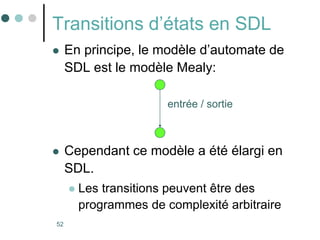 52
Transitions d’états en SDL
 En principe, le modèle d’automate de
SDL est le modèle Mealy:
 Cependant ce modèle a été élargi en
SDL.
 Les transitions peuvent être des
programmes de complexité arbitraire
entrée / sortie
 