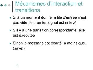 57
Mécanismes d’interaction et
transitions
 Si à un moment donné la file d’entrée n’est
pas vide, le premier signal est enlevé
 S’il y a une transition correspondante, elle
est exécutée
 Sinon le message est écarté, à moins que…
(save!)
 