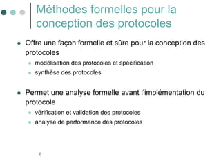 6
Méthodes formelles pour la
conception des protocoles
 Offre une façon formelle et sûre pour la conception des
protocoles
 modélisation des protocoles et spécification
 synthèse des protocoles
 Permet une analyse formelle avant l’implémentation du
protocole
 vérification et validation des protocoles
 analyse de performance des protocoles
 