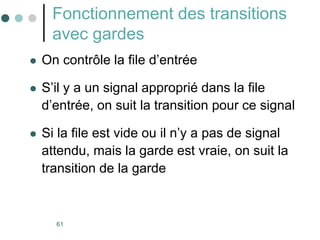 61
Fonctionnement des transitions
avec gardes
 On contrôle la file d’entrée
 S’il y a un signal approprié dans la file
d’entrée, on suit la transition pour ce signal
 Si la file est vide ou il n’y a pas de signal
attendu, mais la garde est vraie, on suit la
transition de la garde
 