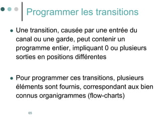 65
Programmer les transitions
 Une transition, causée par une entrée du
canal ou une garde, peut contenir un
programme entier, impliquant 0 ou plusieurs
sorties en positions différentes
 Pour programmer ces transitions, plusieurs
éléments sont fournis, correspondant aux bien
connus organigrammes (flow-charts)
 