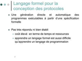 7
Langage formel pour la
conception des protocoles
 Une génération directe et automatique des
programmes exécutables à partir d’une spécification
formelle
 Pas très répondu ni bien établi
 coût élevé en terme de temps et ressources
 apprendre un langage formel est aussi difficile
qu’apprendre un langage de programmation
 