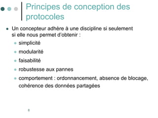 8
Principes de conception des
protocoles
 Un concepteur adhère à une discipline si seulement
si elle nous permet d’obtenir :
 simplicité
 modularité
 faisabilité
 robustesse aux pannes
 comportement : ordonnancement, absence de blocage,
cohérence des données partagées
 